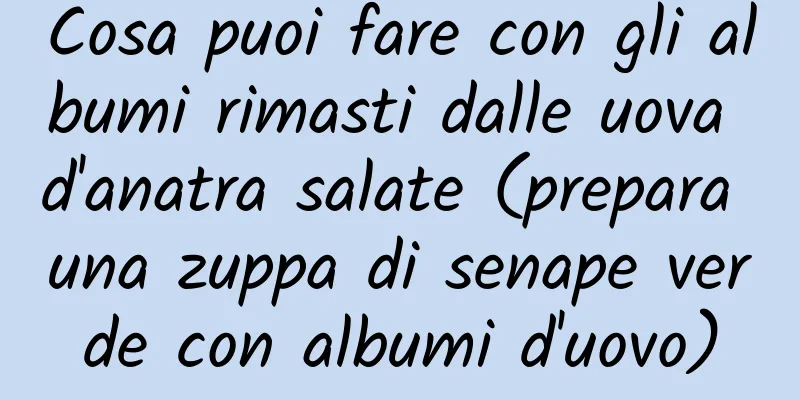 Cosa puoi fare con gli albumi rimasti dalle uova d'anatra salate (prepara una zuppa di senape verde con albumi d'uovo)