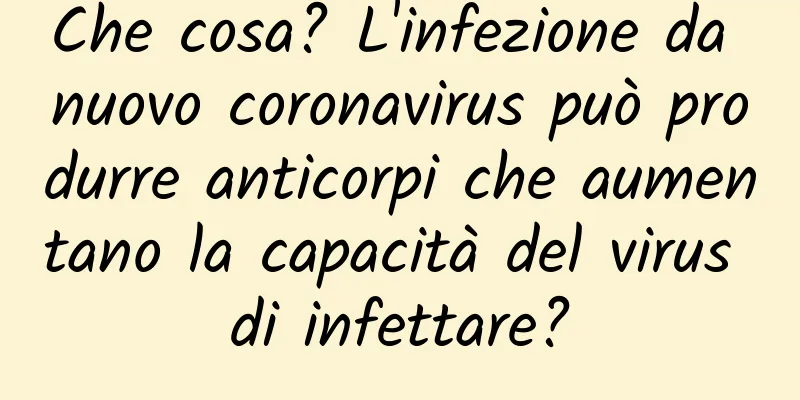 Che cosa? L'infezione da nuovo coronavirus può produrre anticorpi che aumentano la capacità del virus di infettare?