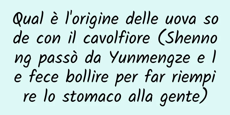 Qual è l'origine delle uova sode con il cavolfiore (Shennong passò da Yunmengze e le fece bollire per far riempire lo stomaco alla gente)