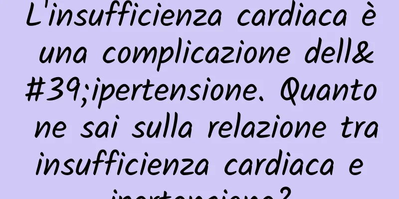 L'insufficienza cardiaca è una complicazione dell'ipertensione. Quanto ne sai sulla relazione tra insufficienza cardiaca e ipertensione?