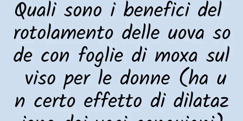 Quali sono i benefici del rotolamento delle uova sode con foglie di moxa sul viso per le donne (ha un certo effetto di dilatazione dei vasi sanguigni)