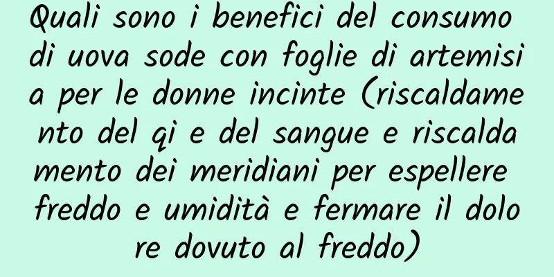 Quali sono i benefici del consumo di uova sode con foglie di artemisia per le donne incinte (riscaldamento del qi e del sangue e riscaldamento dei meridiani per espellere freddo e umidità e fermare il dolore dovuto al freddo)