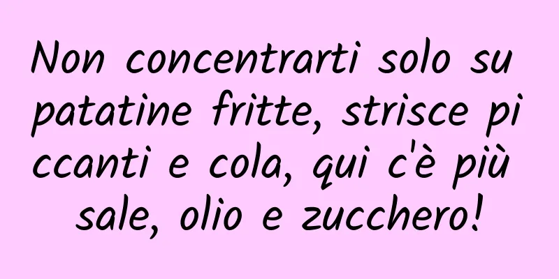 Non concentrarti solo su patatine fritte, strisce piccanti e cola, qui c'è più sale, olio e zucchero!