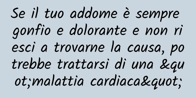 Se il tuo addome è sempre gonfio e dolorante e non riesci a trovarne la causa, potrebbe trattarsi di una "malattia cardiaca"