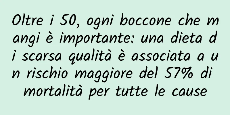 Oltre i 50, ogni boccone che mangi è importante: una dieta di scarsa qualità è associata a un rischio maggiore del 57% di mortalità per tutte le cause