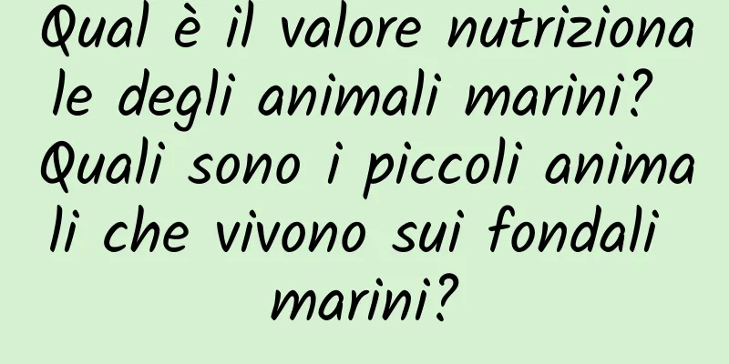 Qual è il valore nutrizionale degli animali marini? Quali sono i piccoli animali che vivono sui fondali marini?