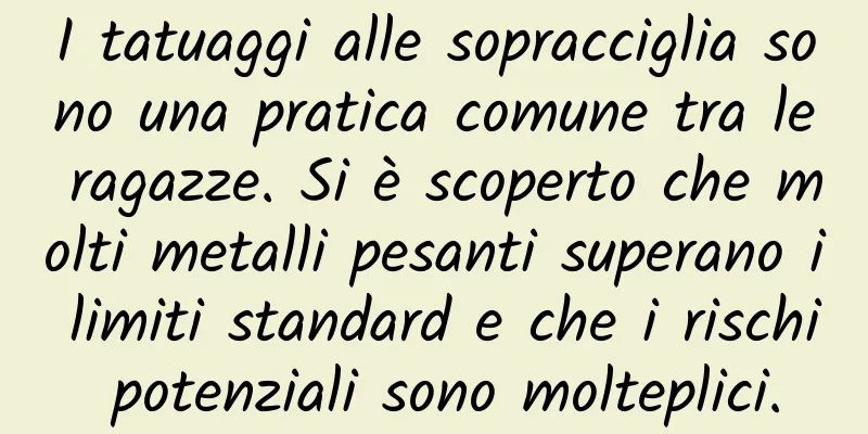 I tatuaggi alle sopracciglia sono una pratica comune tra le ragazze. Si è scoperto che molti metalli pesanti superano i limiti standard e che i rischi potenziali sono molteplici.