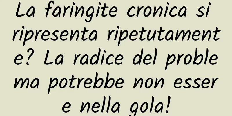 La faringite cronica si ripresenta ripetutamente? La radice del problema potrebbe non essere nella gola!
