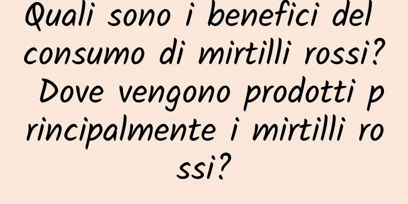 Quali sono i benefici del consumo di mirtilli rossi? Dove vengono prodotti principalmente i mirtilli rossi?
