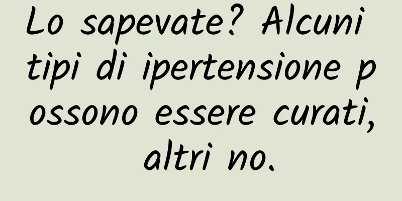 Lo sapevate? Alcuni tipi di ipertensione possono essere curati, altri no.