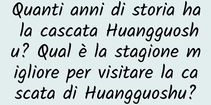 Quanti anni di storia ha la cascata Huangguoshu? Qual è la stagione migliore per visitare la cascata di Huangguoshu?