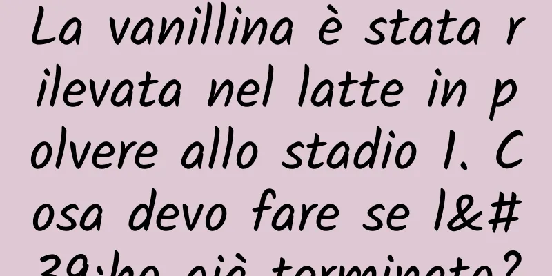 La vanillina è stata rilevata nel latte in polvere allo stadio 1. Cosa devo fare se l'ho già terminato?