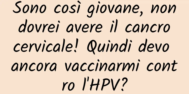 Sono così giovane, non dovrei avere il cancro cervicale! Quindi devo ancora vaccinarmi contro l'HPV?