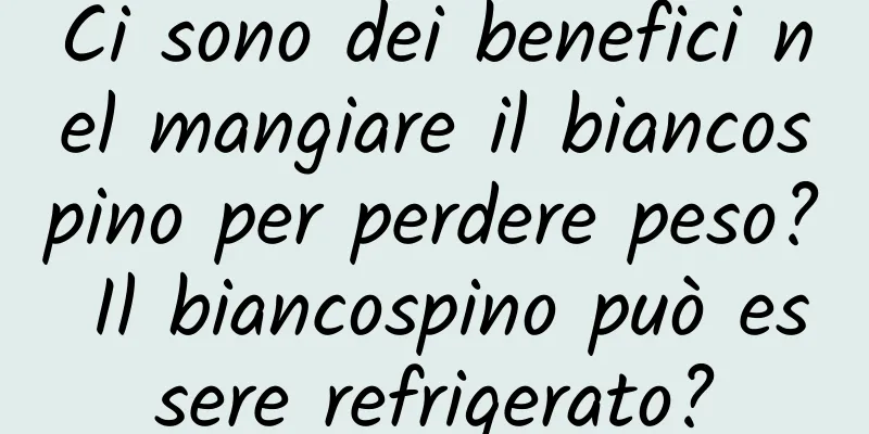 Ci sono dei benefici nel mangiare il biancospino per perdere peso? Il biancospino può essere refrigerato?