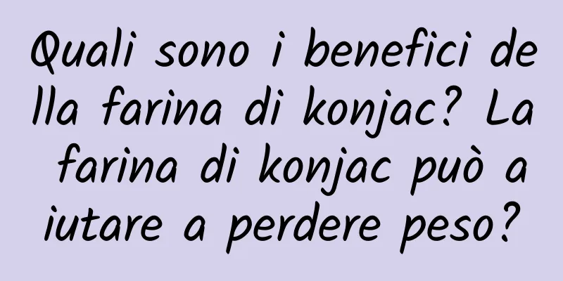Quali sono i benefici della farina di konjac? La farina di konjac può aiutare a perdere peso?