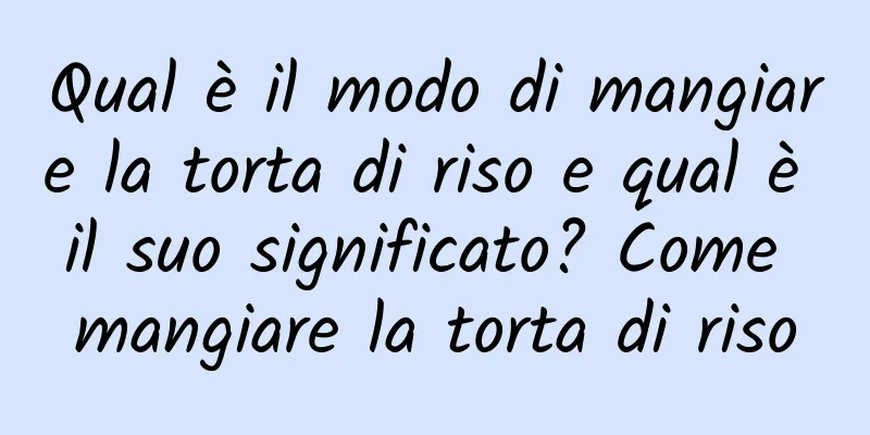 Qual è il modo di mangiare la torta di riso e qual è il suo significato? Come mangiare la torta di riso