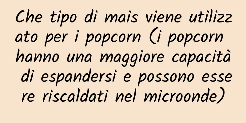 Che tipo di mais viene utilizzato per i popcorn (i popcorn hanno una maggiore capacità di espandersi e possono essere riscaldati nel microonde)