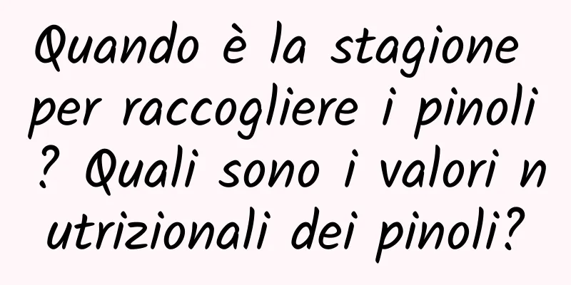 Quando è la stagione per raccogliere i pinoli? Quali sono i valori nutrizionali dei pinoli?