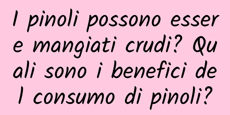 I pinoli possono essere mangiati crudi? Quali sono i benefici del consumo di pinoli?