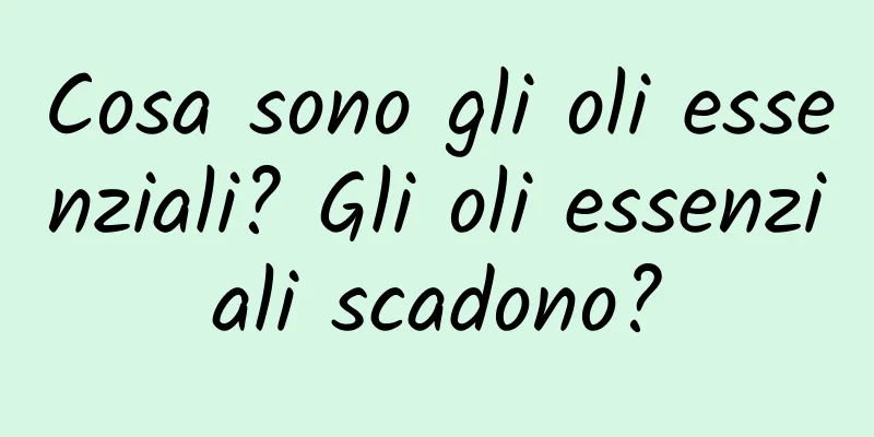 Cosa sono gli oli essenziali? Gli oli essenziali scadono?