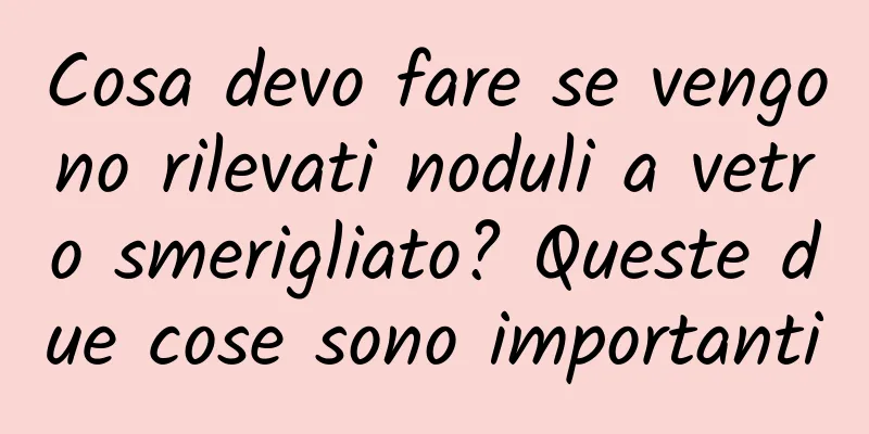 Cosa devo fare se vengono rilevati noduli a vetro smerigliato? Queste due cose sono importanti