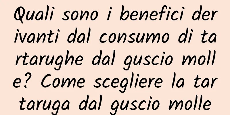 Quali sono i benefici derivanti dal consumo di tartarughe dal guscio molle? Come scegliere la tartaruga dal guscio molle