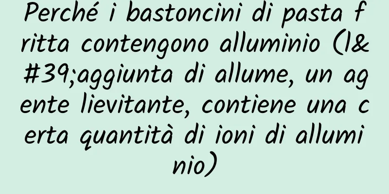 Perché i bastoncini di pasta fritta contengono alluminio (l'aggiunta di allume, un agente lievitante, contiene una certa quantità di ioni di alluminio)