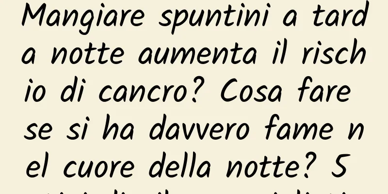 Mangiare spuntini a tarda notte aumenta il rischio di cancro? Cosa fare se si ha davvero fame nel cuore della notte? 5 tipi di cibo consigliati