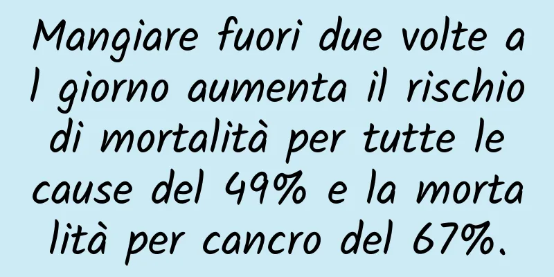 Mangiare fuori due volte al giorno aumenta il rischio di mortalità per tutte le cause del 49% e la mortalità per cancro del 67%.