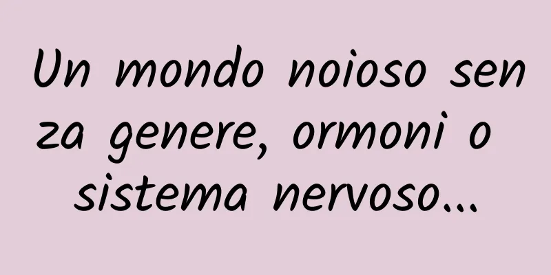 Un mondo noioso senza genere, ormoni o sistema nervoso...