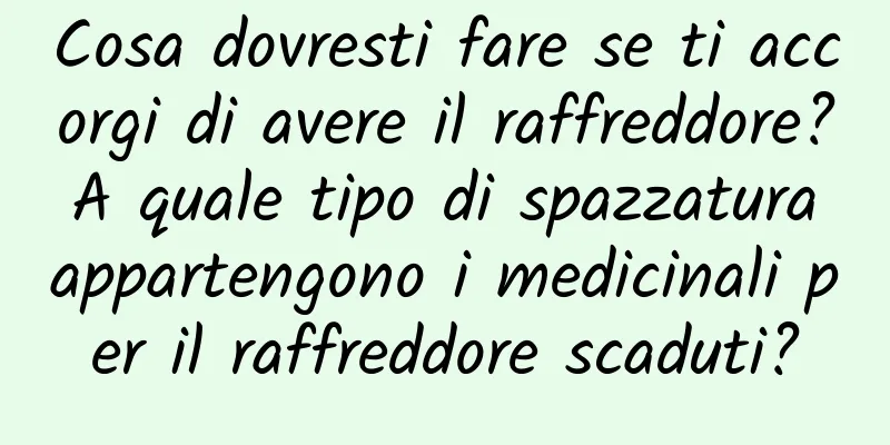 Cosa dovresti fare se ti accorgi di avere il raffreddore? A quale tipo di spazzatura appartengono i medicinali per il raffreddore scaduti?