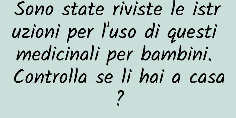 Sono state riviste le istruzioni per l'uso di questi medicinali per bambini. Controlla se li hai a casa?