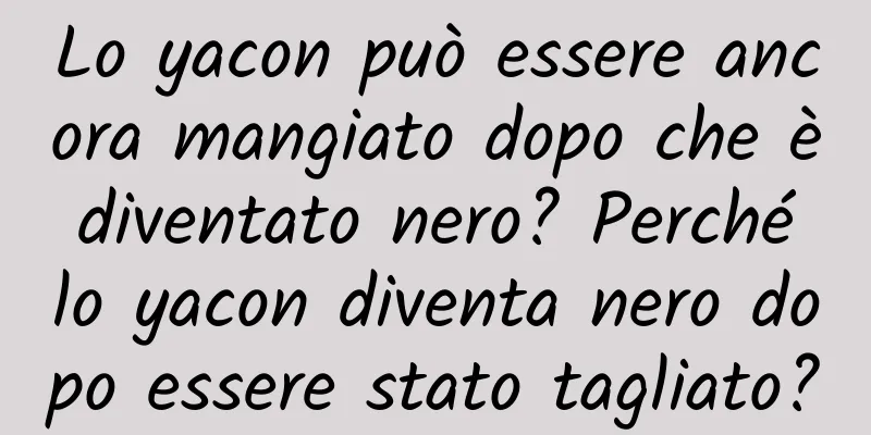 Lo yacon può essere ancora mangiato dopo che è diventato nero? Perché lo yacon diventa nero dopo essere stato tagliato?