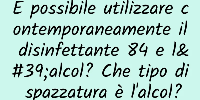 È possibile utilizzare contemporaneamente il disinfettante 84 e l'alcol? Che tipo di spazzatura è l'alcol?