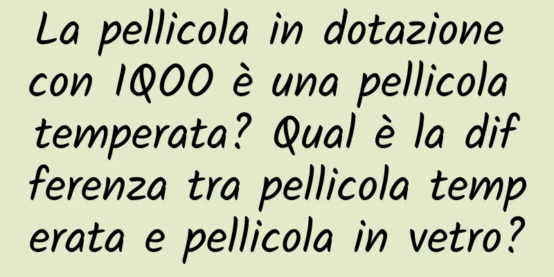 La pellicola in dotazione con IQOO è una pellicola temperata? Qual è la differenza tra pellicola temperata e pellicola in vetro?