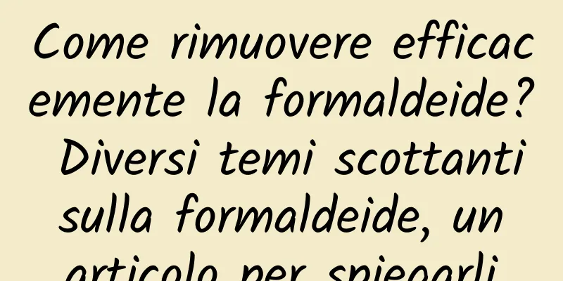 Come rimuovere efficacemente la formaldeide? Diversi temi scottanti sulla formaldeide, un articolo per spiegarli