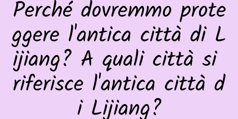 Perché dovremmo proteggere l'antica città di Lijiang? A quali città si riferisce l'antica città di Lijiang?