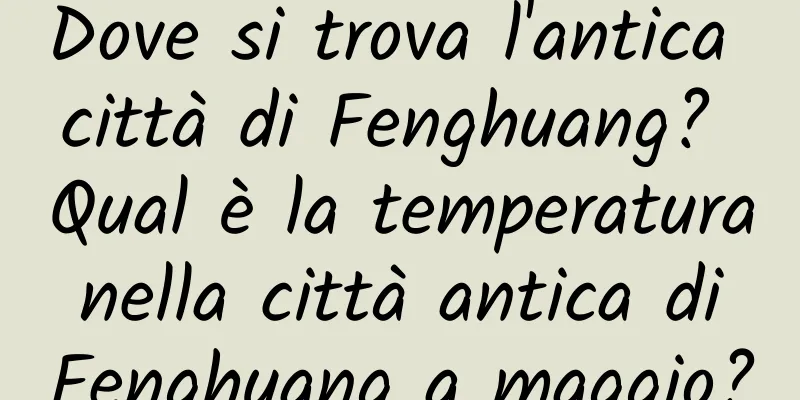 Dove si trova l'antica città di Fenghuang? Qual è la temperatura nella città antica di Fenghuang a maggio?