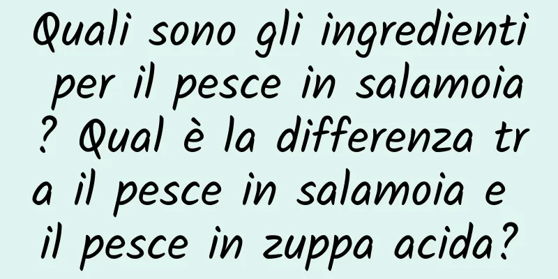 Quali sono gli ingredienti per il pesce in salamoia? Qual è la differenza tra il pesce in salamoia e il pesce in zuppa acida?