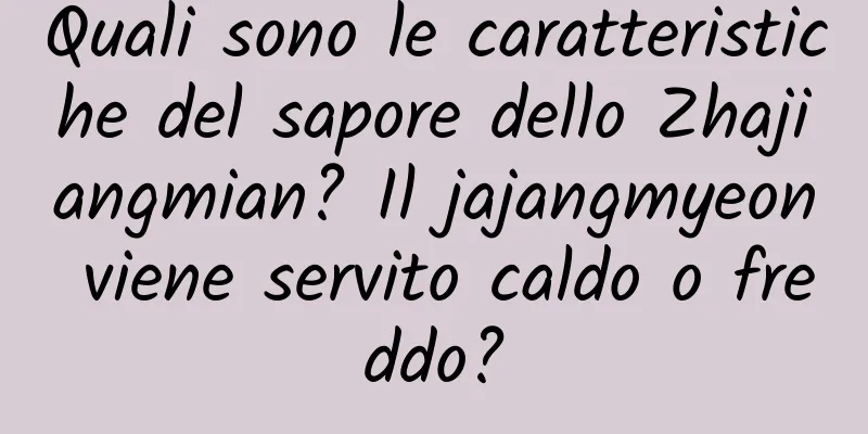 Quali sono le caratteristiche del sapore dello Zhajiangmian? Il jajangmyeon viene servito caldo o freddo?
