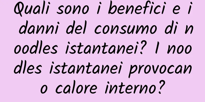 Quali sono i benefici e i danni del consumo di noodles istantanei? I noodles istantanei provocano calore interno?