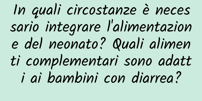 In quali circostanze è necessario integrare l'alimentazione del neonato? Quali alimenti complementari sono adatti ai bambini con diarrea?