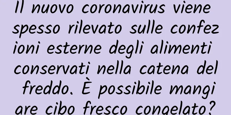 Il nuovo coronavirus viene spesso rilevato sulle confezioni esterne degli alimenti conservati nella catena del freddo. È possibile mangiare cibo fresco congelato?