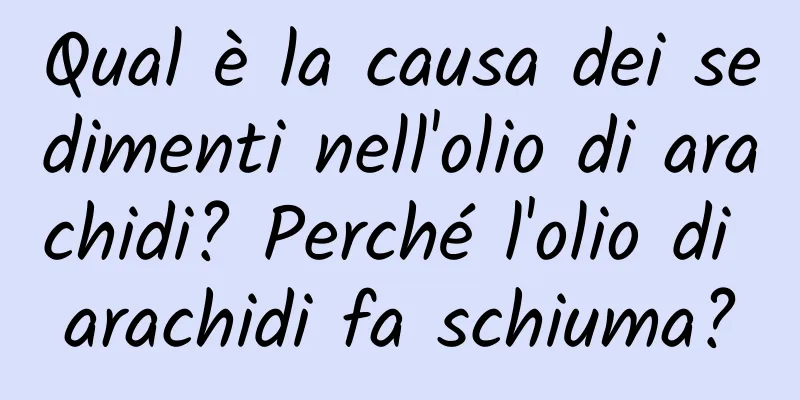 Qual è la causa dei sedimenti nell'olio di arachidi? Perché l'olio di arachidi fa schiuma?