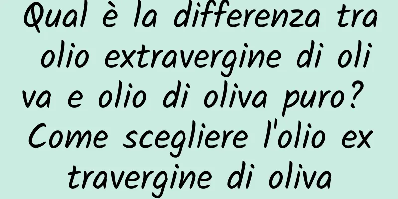 Qual è la differenza tra olio extravergine di oliva e olio di oliva puro? Come scegliere l'olio extravergine di oliva