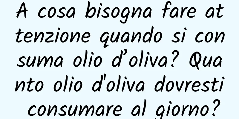 A cosa bisogna fare attenzione quando si consuma olio d’oliva? Quanto olio d'oliva dovresti consumare al giorno?