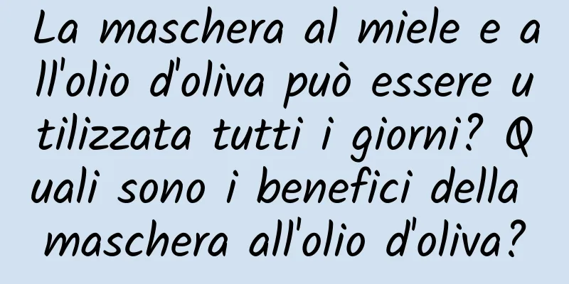 La maschera al miele e all'olio d'oliva può essere utilizzata tutti i giorni? Quali sono i benefici della maschera all'olio d'oliva?
