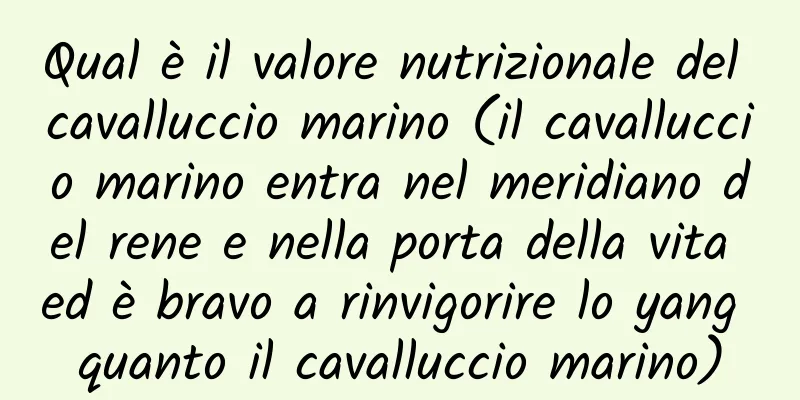Qual è il valore nutrizionale del cavalluccio marino (il cavalluccio marino entra nel meridiano del rene e nella porta della vita ed è bravo a rinvigorire lo yang quanto il cavalluccio marino)