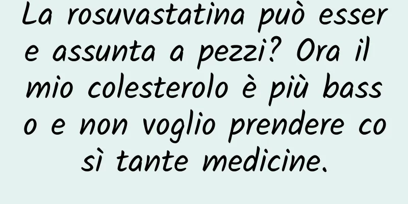 La rosuvastatina può essere assunta a pezzi? Ora il mio colesterolo è più basso e non voglio prendere così tante medicine.