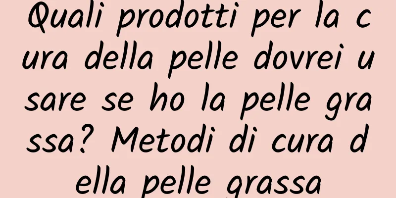 Quali prodotti per la cura della pelle dovrei usare se ho la pelle grassa? Metodi di cura della pelle grassa